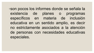 ◦son pocos los informes donde se señala la
existencia de planes o programas
específicos en materia de inclusión
educativa en un sentido amplio, es decir
no estrictamente asociados a la atención
de personas con necesidades educativas
especiales.
 