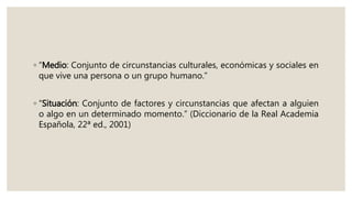 ◦ “Medio: Conjunto de circunstancias culturales, económicas y sociales en
que vive una persona o un grupo humano.”
◦ “Situación: Conjunto de factores y circunstancias que afectan a alguien
o algo en un determinado momento.” (Diccionario de la Real Academia
Española, 22ª ed., 2001)
 