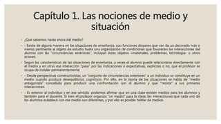 Capítulo 1. Las nociones de medio y
situación
◦ ¿Qué sabemos hasta ahora del medio?
◦ - Existe de alguna manera en las situaciones de enseñanza, con funciones dispares que van de un decorado más o
menos pertinente al objeto de estudio hasta una organización de condiciones que favorecen las interacciones del
alumno con las “circunstancias exteriores”, incluyan éstas objetos –materiales, problemas, tecnología- u otros
actores.
◦ Según las características de las situaciones de enseñanza, a veces el alumno puede relacionarse directamente con
el medio y en otras esa interacción “pasa” por las indicaciones o expectativas, explícitas o no, que el profesor se
ocupa de instalar permanentemente.
◦ - Desde perspectivas constructivistas, un “conjunto de circunstancias exteriores” a un individuo se constituye en un
medio cuando produce desequilibrios cognitivos. Por ello, en la teoría de las situaciones se habla de “medio
antagonista” concebido para producir una confrontación con el alumno y que “resista” a sus primeras
interacciones.
◦ - Es exterior al individuo y en ese sentido, podemos afirmar que en una clase existen medios para los alumnos y
también para el docente. Si bien el profesor organiza “un medio” para la clase, las interacciones que cada uno de
los alumnos establece con ese medio son diferentes, y por ello es posible hablar de medios
 
