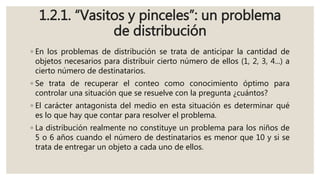 1.2.1. “Vasitos y pinceles”: un problema
de distribución
◦ En los problemas de distribución se trata de anticipar la cantidad de
objetos necesarios para distribuir cierto número de ellos (1, 2, 3, 4...) a
cierto número de destinatarios.
◦ Se trata de recuperar el conteo como conocimiento óptimo para
controlar una situación que se resuelve con la pregunta ¿cuántos?
◦ El carácter antagonista del medio en esta situación es determinar qué
es lo que hay que contar para resolver el problema.
◦ La distribución realmente no constituye un problema para los niños de
5 o 6 años cuando el número de destinatarios es menor que 10 y si se
trata de entregar un objeto a cada uno de ellos.
 