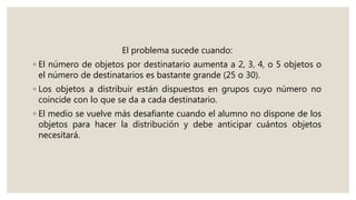 El problema sucede cuando:
◦ El número de objetos por destinatario aumenta a 2, 3, 4, o 5 objetos o
el número de destinatarios es bastante grande (25 o 30).
◦ Los objetos a distribuir están dispuestos en grupos cuyo número no
coincide con lo que se da a cada destinatario.
◦ El medio se vuelve más desafiante cuando el alumno no dispone de los
objetos para hacer la distribución y debe anticipar cuántos objetos
necesitará.
 
