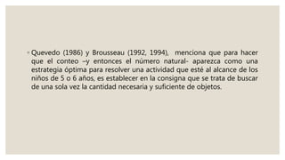 ◦ Quevedo (1986) y Brousseau (1992, 1994), menciona que para hacer
que el conteo –y entonces el número natural- aparezca como una
estrategia óptima para resolver una actividad que esté al alcance de los
niños de 5 o 6 años, es establecer en la consigna que se trata de buscar
de una sola vez la cantidad necesaria y suficiente de objetos.
 