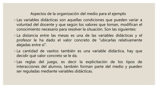 Aspectos de la organización del medio para el ejemplo
◦ Las variables didácticas son aquellas condiciones que pueden variar a
voluntad del docente y que según los valores que toman, modifican el
conocimiento necesario para resolver la situación. Son las siguientes:
◦ La distancia entre las mesas es una de las variables didácticas y el
profesor le ha dado el valor concreto de “ubicarlas relativamente
alejadas entre sí”.
◦ La cantidad de vasitos también es una variable didáctica, hay que
decidir qué valor concreto se le da.
◦ Las reglas del juego, es decir la explicitación de los tipos de
interacciones del alumno, también forman parte del medio y pueden
ser reguladas mediante variables didácticas.
 