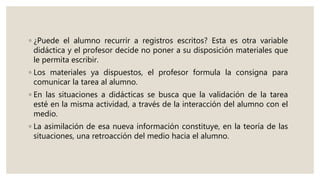 ◦ ¿Puede el alumno recurrir a registros escritos? Esta es otra variable
didáctica y el profesor decide no poner a su disposición materiales que
le permita escribir.
◦ Los materiales ya dispuestos, el profesor formula la consigna para
comunicar la tarea al alumno.
◦ En las situaciones a didácticas se busca que la validación de la tarea
esté en la misma actividad, a través de la interacción del alumno con el
medio.
◦ La asimilación de esa nueva información constituye, en la teoría de las
situaciones, una retroacción del medio hacia el alumno.
 