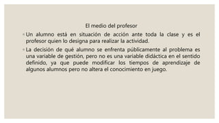 El medio del profesor
◦ Un alumno está en situación de acción ante toda la clase y es el
profesor quien lo designa para realizar la actividad.
◦ La decisión de qué alumno se enfrenta públicamente al problema es
una variable de gestión, pero no es una variable didáctica en el sentido
definido, ya que puede modificar los tiempos de aprendizaje de
algunos alumnos pero no altera el conocimiento en juego.
 