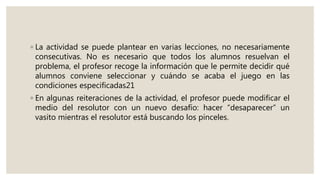 ◦ La actividad se puede plantear en varias lecciones, no necesariamente
consecutivas. No es necesario que todos los alumnos resuelvan el
problema, el profesor recoge la información que le permite decidir qué
alumnos conviene seleccionar y cuándo se acaba el juego en las
condiciones especificadas21
◦ En algunas reiteraciones de la actividad, el profesor puede modificar el
medio del resolutor con un nuevo desafío: hacer “desaparecer” un
vasito mientras el resolutor está buscando los pinceles.
 