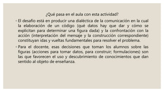 ¿Qué pasa en el aula con esta actividad?
◦ El desafío está en producir una dialéctica de la comunicación en la cual
la elaboración de un código (qué datos hay que dar y cómo se
explicitan para determinar una figura dada) y la confrontación con la
acción (interpretación del mensaje y la construcción correspondiente)
constituyan idas y vueltas fundamentales para resolver el problema.
◦ Para el docente, esas decisiones que toman los alumnos sobre las
figuras (acciones para tomar datos, para construir; formulaciones) son
las que favorecen el uso y descubrimiento de conocimientos que dan
sentido al objeto de enseñanza.
 