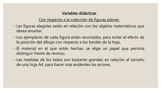 Variables didácticas
Con respecto a la colección de figuras planas:
◦ Las figuras elegidas están en relación con los objetos matemáticos que
desea enseñar.
◦ Los ejemplares de cada figura están recortados, para evitar el efecto de
la posición del dibujo con respecto a los bordes de la hoja.
◦ El material en el que están hechas: se elige un papel que permita
distinguir frente de reverso.
◦ Las medidas de los lados son bastante grandes en relación al tamaño
de una hoja A4, para hacer más evidentes los errores.
 