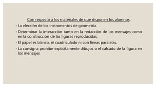 Con respecto a los materiales de que disponen los alumnos:
◦ La elección de los instrumentos de geometría.
◦ Determinar la interacción tanto en la redacción de los mensajes como
en la construcción de las figuras reproducidas.
◦ El papel es blanco, ni cuadriculado ni con líneas paralelas.
◦ La consigna prohíbe explícitamente dibujos o el calcado de la figura en
los mensajes
 