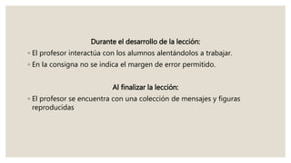 Durante el desarrollo de la lección:
◦ El profesor interactúa con los alumnos alentándolos a trabajar.
◦ En la consigna no se indica el margen de error permitido.
Al finalizar la lección:
◦ El profesor se encuentra con una colección de mensajes y figuras
reproducidas
 