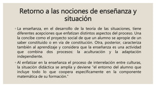 Retorno a las nociones de enseñanza y
situación
◦ La enseñanza, en el desarrollo de la teoría de las situaciones, tiene
diferentes acepciones que enfatizan distintos aspectos del proceso. Una
la concibe como el proyecto social de que un alumno se apropie de un
saber constituido o en vía de constitución. Otra, posterior, caracteriza
también al aprendizaje y considera que la enseñanza es una actividad
que combina dos procesos: la aculturación y la adaptación
independiente.
◦ Al enfatizar en la enseñanza el proceso de interrelación entre culturas,
la situación didáctica se amplía y deviene “el entorno del alumno que
incluye todo lo que coopera específicamente en la componente
matemática de su formación.”
 