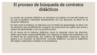 El proceso de búsqueda de contratos
didácticos
◦ La noción de contrato didáctico se introduce al analizar el nivel del medio en
el cual el profesor interviene directamente con sus alumnos, es decir en la
situación didáctica.
◦ En este nivel el profesor se relaciona con el medio de aprendizaje, es decir con
los alumnos que posiblemente ocuparon las posiciones de sujeto que actúa y
sujeto del aprendizaje y con sus producciones.
◦ En el marco de la relación didáctica, tanto le docente como los alumnos,
saben que tienen responsabilidades con respecto al objeto de enseñanza y en
la teoría de las situaciones, ese sistema de obligaciones recíprocas, que se
parece a un contrato, se denomina “contrato didáctico” ya que es específico
del objeto matemático tratado en la enseñanza.
 