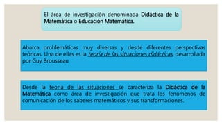 El área de investigación denominada Didáctica de la
Matemática o Educación Matemática.
Abarca problemáticas muy diversas y desde diferentes perspectivas
teóricas. Una de ellas es la teoría de las situaciones didácticas, desarrollada
por Guy Brousseau
Desde la teoría de las situaciones se caracteriza la Didáctica de la
Matemática como área de investigación que trata los fenómenos de
comunicación de los saberes matemáticos y sus transformaciones.
 