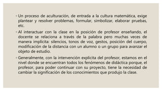 ◦ Un proceso de aculturación, de entrada a la cultura matemática, exige
plantear y resolver problemas, formular, simbolizar, elaborar pruebas,
etc.
◦ Al interactuar con la clase en la posición de profesor enseñando, el
docente se relaciona a través de la palabra pero muchas veces de
manera implícita: silencios, tonos de voz, gestos, posición del cuerpo,
modificación de la distancia con un alumno o un grupo para avanzar el
objeto de estudio.
◦ Generalmente, con la intervención explicita del profesor, estamos en el
nivel donde se encuentran todos los fenómenos de didáctica porque, el
profesor, para poder continuar con su proyecto, tiene la necesidad de
cambiar la significación de los conocimientos que produjo la clase.
 