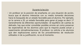 Durante la lección
◦ Un profesor en la posición de enseñante, en una situación de acción,
busca que el alumno interactúe con su medio tomando decisiones
hacia la búsqueda de un estado favorable para el alumno. Por ejemplo,
en la carrera a 20, un estado favorable para ganar el juego es decir 17
Generalmente da diferentes oportunidades –el equilibrio de cuántas es
delicado, hay que evitar consolidar posibles errores así como preservar
las expectativas de los alumnos para que la mayoría pueda actuar y
experimente retroalimentaciones. El profesor no solicita a los alumnos
que den explicaciones acerca de los procedimientos de resolución
utilizados ni de su justificación, no es el momento.
 