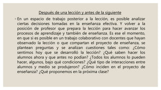 Después de una lección y antes de la siguiente
◦ En un espacio de trabajo posterior a la lección, es posible analizar
ciertas decisiones tomadas en la enseñanza efectiva. Y volver a la
posición de profesor que prepara la lección para hacer avanzar los
procesos de aprendizaje y también de enseñanza. Es ese el momento,
en que si es posible en un trabajo colaborativo con docentes que hayan
observado la lección o que compartan el proyecto de enseñanza, se
plantean preguntas y se analizan cuestiones tales como: ¿Cómo
sentimos hoy que se desarrolló la lección? ¿Qué saben hacer los
alumnos ahora y que antes no podían? ¿Todos los alumnos lo pueden
hacer, algunos, bajo qué condiciones? ¿Qué tipo de interacciones entre
alumnos y medio se produjeron? ¿Cómo inciden en el proyecto de
enseñanza? ¿Qué proponemos en la próxima clase?
 