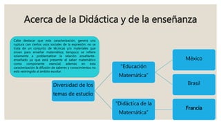 Acerca de la Didáctica y de la enseñanza
Diversidad de los
temas de estudio
“Educación
Matemática”
México
Brasil
“Didáctica de la
Matemática”
Francia
Cabe destacar que esta caracterización, genera una
ruptura con ciertos usos sociales de la expresión: no se
trata de un conjunto de técnicas y/o materiales que
sirven para enseñar matemática; tampoco se refiere
solamente a problematizar la relación enseñante-
enseñado ya que está presente el saber matemático
como componente esencial; además en esta
caracterización la difusión de saberes y conocimientos no
está restringida al ámbito escolar.
 
