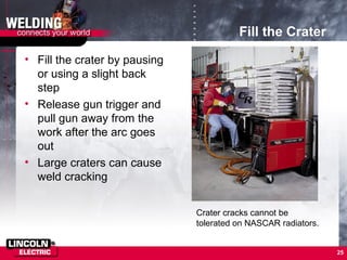 25
Fill the Crater
• Fill the crater by pausing
or using a slight back
step
• Release gun trigger and
pull gun away from the
work after the arc goes
out
• Large craters can cause
weld cracking
Crater cracks cannot be
tolerated on NASCAR radiators.
 
