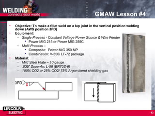 43
GMAW Lesson #4
• Objective: To make a fillet weld on a lap joint in the vertical position welding
down (AWS position 3FD)
• Equipment:
– Single Process - Constant Voltage Power Source & Wire Feeder
 Power MIG 215 or Power MIG 255C
– Multi-Process –
 Composite: Power MIG 350 MP
 Combination: V-350/ LF-72 package
• Material:
– Mild Steel Plate – 10 gauge
– .035” SuperArc L-56 (ER70S-6)
– 100% CO2 or 25% CO2/ 75% Argon blend shielding gas
3FD
 