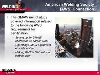 50
American Welding Society
(AWS) Connection
• The GMAW unit of study
covered information related
to the following AWS
requirements for
certification:
– Setting up for GMAW
operations on carbon steel
– Operating GMAW equipment
on carbon steel
– Making GMAW fillet welds on
carbon steel
 