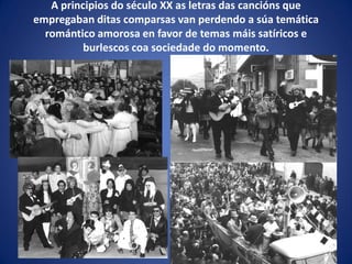 A principios do século XX as letras das cancións que
empregaban ditas comparsas van perdendo a súa temática
romántico amorosa en favor de temas máis satíricos e
burlescos coa sociedade do momento.
 