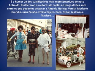 É o humor un dos cualificativos máis representativos do noso
Antroido. Proliferaron os autores de coplas ao longo destes anos
entre os que podemos destacar a Antonio Noriega Varela, Modesto
Grandío, Juan Paraño, Emilio Cajete, Coca, Nistal, Leal Insua,
Travieso,...
 