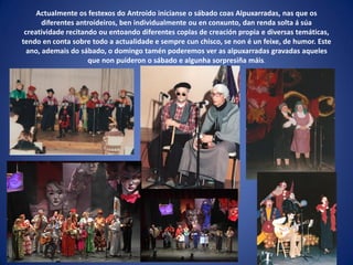 Actualmente os festexos do Antroido inícianse o sábado coas Alpuxarradas, nas que os
diferentes antroideiros, ben individualmente ou en conxunto, dan renda solta á súa
creatividade recitando ou entoando diferentes coplas de creación propia e diversas temáticas,
tendo en conta sobre todo a actualidade e sempre cun chisco, se non é un feixe, de humor. Este
ano, ademais do sábado, o domingo tamén poderemos ver as alpuxarradas gravadas aqueles
que non puideron o sábado e algunha sorpresiña máis.
 