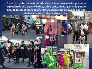 O martes de Antroido as rúas de Viveiro veranse ocupadas por unha
explosión de cor, creatividade e, sobre todo, moitas ganas de pasalo
ben. O desfile chegará pola tardiña facendo gala do humor que nos
define a todos e todas as viveirenses.
 