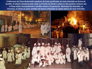 O Mércores de Cinza darémoslle sepultura de fume purificador ao noso Antroido en forma de
Sardiña. O velorio comezará pola tarde na Praciña da Herba e sobre as oito partirá o Enterro ata
a Praza maior. Acompañando á Sardiña estará a Corporación Municipal do Antroido, as
choronas, as almas en pena vestidas de branco entoando as coplas típicas do noso Antroido.
 