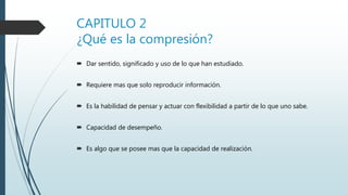 CAPITULO 2
¿Qué es la compresión?
 Dar sentido, significado y uso de lo que han estudiado.
 Requiere mas que solo reproducir información.
 Es la habilidad de pensar y actuar con flexibilidad a partir de lo que uno sabe.
 Capacidad de desempeño.
 Es algo que se posee mas que la capacidad de realización.
 