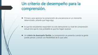 Un criterio de desempeño para la
comprensión.
 Primero, para apreciar la comprensión de una persona en un momento
determinado, pídanle que haga algo.
 lo que los estudiantes responden no solo demuestren su nivel de comprensión
actual sino que lo mas probable es que los hagan avanzar.
 Un criterio de desempeño flexible. La comprensión se presenta cuando la gente
puede pensar y actuar con flexibilidad de lo que sabe.
 