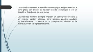 Los modelos mentales a menudo son complejos, exigen memoria a
corto plaza, son difíciles de rastrear cuando se manejan o son un
desafió se los aborda de otra forma.
Los modelos mentales siempre implican un cierto punto de vista y
un énfasis, pueden informar pero también pueden conducir
equivocadamente. Lo central es el compromiso efectivo en la
actividad, no en las representaciones.
 