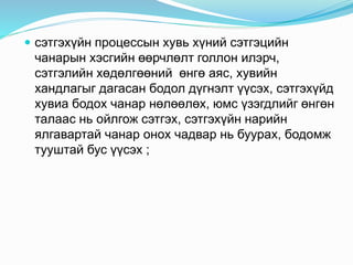  сэтгэхүйн процессын хувь хүний сэтгэцийн
чанарын хэсгийн өөрчлөлт голлон илэрч,
сэтгэлийн хөдөлгөөний өнгө аяс, хувийн
хандлагыг дагасан бодол дүгнэлт үүсэх, сэтгэхүйд
хувиа бодох чанар нөлөөлөх, юмс үзэгдлийг өнгөн
талаас нь ойлгож сэтгэх, сэтгэхүйн нарийн
ялгавартай чанар онох чадвар нь буурах, бодомж
тууштай бус үүсэх ;
 