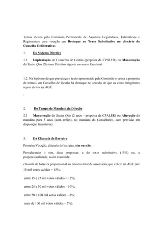 Temas eleitos pela Comissão Permanente de Assuntos Legislativos, Estatutários e
Regimentais para votação em Destaque ao Texto Substitutivo no plenário do
Conselho Deliberativo:
1. Do Sistema Diretivo
1.1 Implantação de Conselho de Gestão (proposta da CPALER) ou Manutenção
do Status Quo (Sistema Diretivo vigente em nosso Estatuto).
1.2. Na hipótese de que prevaleça o texto apresentado pela Comissão e vença a proposta
de termos um Conselho de Gestão há destaque no sentido de que os cinco integrantes
sejam eleitos na AGE.
.
2. Do Tempo de Mandato da Direção
2.1 Manutenção do Status Quo (2 anos – proposta da CPALER) ou Alteração do
mandato para 3 anos (com reflexo no mandato do Conselheiro, com previsão em
disposição transitória).
3. Da Cláusula de Barreira
Primeira Votação, cláusula de barreira, sim ou não.
Prevalecendo o sim, duas propostas: a do texto substitutivo (15%) ou, a
proporcionalidade, assim resumida:
cláusula de barreira proporcional ao número total de associados que votem na AGE (até
15 mil votos válidos = 15%;
entre 15 e 25 mil votos válidos = 12%;
entre 25 e 50 mil votos válidos – 10%;
entre 50 e 100 mil votos válidos – 8%;
mais de 100 mil votos válidos – 5%).
 