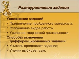 Разноуровневые заданияРазноуровневые задания
Усложнение заданий
• Привлечение пройденного материала;
• Усложнение видов работы;
• Усиление творческой деятельности.
Способы включения
дифференцированных заданий:
• Учитель предлагает задание;
• Ученик выбирает сам.
 