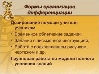 Формы организацииФормы организации
дифференциациидифференциации
Дозирование помощи учителя
ученикам
• Временное облегчение заданий;
• Задания с письменной инструкцией;
• Работа с подкреплением рисунком,
чертежом и др.
Групповая работа по модели полного
усвоения знаний
 