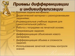 Приемы дифференциацииПриемы дифференциации
и индивидуализациии индивидуализации
• Блочная подача материала;
• Дидактический материал с разноуровневыми
заданиями;
• Индивидуальные учебные задания для
самостоятельной работы;
• Работа с тетрадями на печатной основе;
• Опережающие задания;
• Дифференциация объяснения нового
материала;
• Дифференциация объема и сложности
задания;
• Использование зачетной системы контроля
знаний.
 