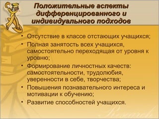 Положительные аспектыПоложительные аспекты
дифференцированного идифференцированного и
индивидуального подходовиндивидуального подходов
• Отсутствие в классе отстающих учащихся;
• Полная занятость всех учащихся,
самостоятельно переходящая от уровня к
уровню;
• Формирование личностных качеств:
самостоятельности, трудолюбия,
уверенности в себе, творчества;
• Повышения познавательного интереса и
мотивации к обучению;
• Развитие способностей учащихся.
 