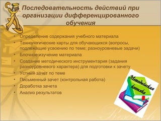 Последовательность действий при
организации дифференцированного
обучения
• Определение содержания учебного материала
• Технологические карты для обучающихся (вопросы,
подлежащие усвоению по теме; разноуровневые задачи)
• Блочное изучение материала
• Создание методического инструментария (задания
разноуровневого характера) для подготовки к зачету
• Устный зачет по теме
• Письменный зачет (контрольная работа)
• Доработка зачета
• Анализ результатов
 
