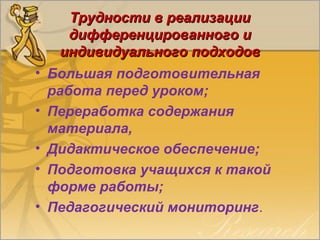 Трудности в реализацииТрудности в реализации
дифференцированного идифференцированного и
индивидуального подходовиндивидуального подходов
• Большая подготовительная
работа перед уроком;
• Переработка содержания
материала,
• Дидактическое обеспечение;
• Подготовка учащихся к такой
форме работы;
• Педагогический мониторинг.
 