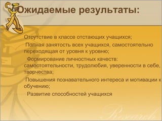 Ожидаемые результаты:
Отсутствие в классе отстающих учащихся;
Полная занятость всех учащихся, самостоятельно
переходящая от уровня к уровню;
Формирование личностных качеств:
самостоятельности, трудолюбия, уверенности в себе,
творчества;
Повышения познавательного интереса и мотивации к
обучению;
Развитие способностей учащихся
 