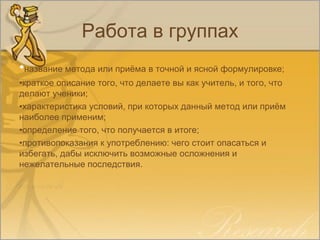 Работа в группах
•название метода или приёма в точной и ясной формулировке;
•краткое описание того, что делаете вы как учитель, и того, что
делают ученики;
•характеристика условий, при которых данный метод или приём
наиболее применим;
•определение того, что получается в итоге;
•противопоказания к употреблению: чего стоит опасаться и
избегать, дабы исключить возможные осложнения и
нежелательные последствия.
 