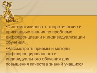 Цель:
•Систематизировать теоретические и
прикладные знания по проблеме
дифференциации и индивидуализации
обучения.
•Рассмотреть приемы и методы
дифференцированного и
индивидуального обучения для
повышения качества знаний учащихся
 