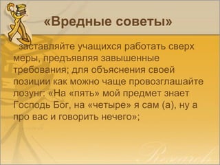 «Вредные советы»
заставляйте учащихся работать сверх
меры, предъявляя завышенные
требования; для объяснения своей
позиции как можно чаще провозглашайте
лозунг: «На «пять» мой предмет знает
Господь Бог, на «четыре» я сам (а), ну а
про вас и говорить нечего»;
 