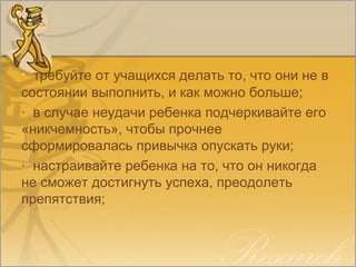 · требуйте от учащихся делать то, что они не в
состоянии выполнить, и как можно больше;
· в случае неудачи ребенка подчеркивайте его
«никчемность», чтобы прочнее
сформировалась привычка опускать руки;
· настраивайте ребенка на то, что он никогда
не сможет достигнуть успеха, преодолеть
препятствия;
 