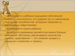 · формируйте у ребенка ощущение собственной
слабости, ничтожности, это удержит его от реализации
творческих способностей, затруднит общение со
взрослыми и сверстниками;
· высмеивайте страхи ребенка;
· на уроках и переменах делайте как можно больше
замечаний, постоянно увеличивайте количество
окриков, одергиваний — это поможет вызвать у
учащихся и агрессию, и тревогу;
 