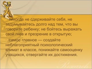 · никогда не сдерживайте себя, не
задумывайтесь долго над тем, что вы
говорите ребенку; не бойтесь выражать
свой гнев и презрение в открытую;
· самое главное — создайте
неблагоприятный психологический
климат в классе, понижайте самооценку
учащихся, отвергайте их достижения.
 