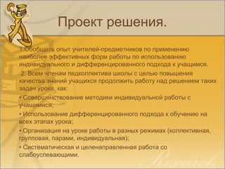Проект решения.
1.Обобщить опыт учителей-предметников по применению
наиболее эффективных форм работы по использованию
индивидуального и дифференцированного подхода к учащимся.
2. Всем членам педколлектива школы с целью повышения
качества знаний учащихся продолжить работу над решением таких
задач урока, как:
• Совершенствование методики индивидуальной работы с
учащимися;
• Использование дифференцированного подхода к обучению на
всех этапах урока;
• Организация на уроке работы в разных режимах (коллективная,
групповая, парами, индивидуальная);
• Систематическая и целенаправленная работа со
слабоуспевающими.
 