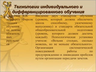 Уровневая
дифферен
-циация
обучения
на основе
обязатель
ных
результат
ов
В.В.
Фирсов
Введение двух стандартов: обучения
(уровень, который должна обеспечить
школа способному, увлеченному
выпускнику) и стандарта обязательной
общеобразовательной подготовки
(уровень, которого должен достичь
каждый). Психологическая установка
учителя: «Возьми столько, сколько
можешь, но не меньше обязательного».
Организация систематической
повседневной работы по
предупреждению и ликвидации пробелов
путем организации пересдачи зачетов.
Технологии индивидуального иТехнологии индивидуального и
дифференцированного обучениядифференцированного обучения
 