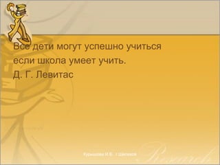Все дети могут успешно учиться
если школа умеет учить.
Д. Г. Левитас
Курышова И.В.. г.Шелехов
 